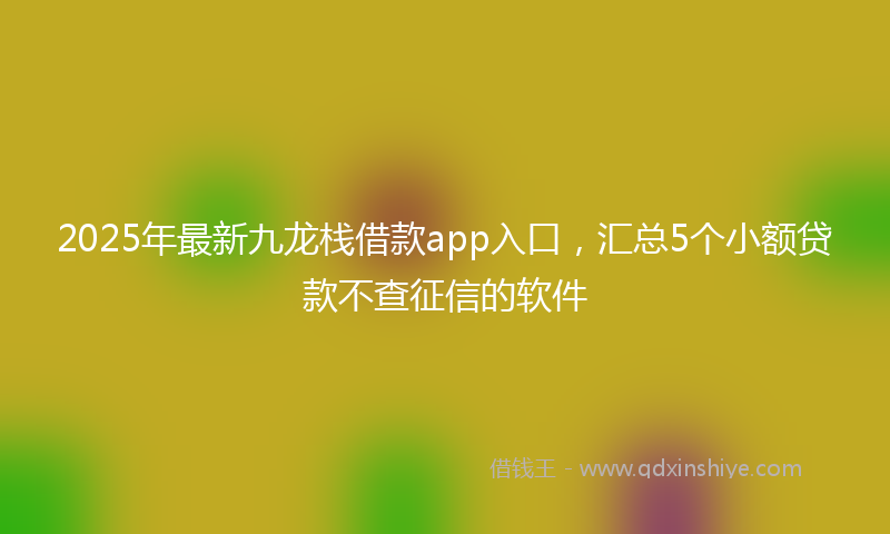 2025年最新九龙栈借款app入口，汇总5个小额贷款不查征信的软件