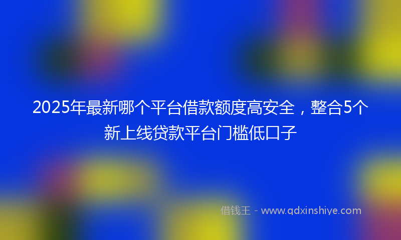 2025年最新哪个平台借款额度高安全，整合5个新上线贷款平台门槛低口子