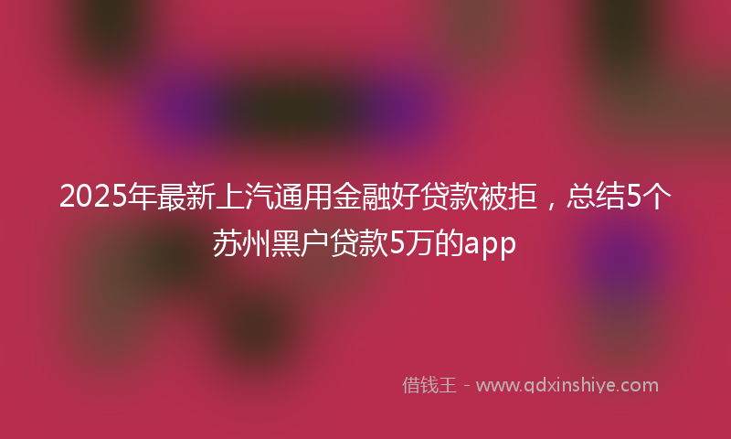 2025年最新上汽通用金融好贷款被拒，总结5个苏州黑户贷款5万的app
