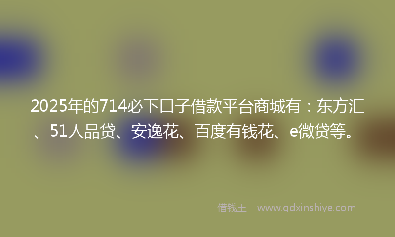 2025年的714必下口子借款平台商城有：东方汇、51人品贷、安逸花、百度有钱花、e微贷等。