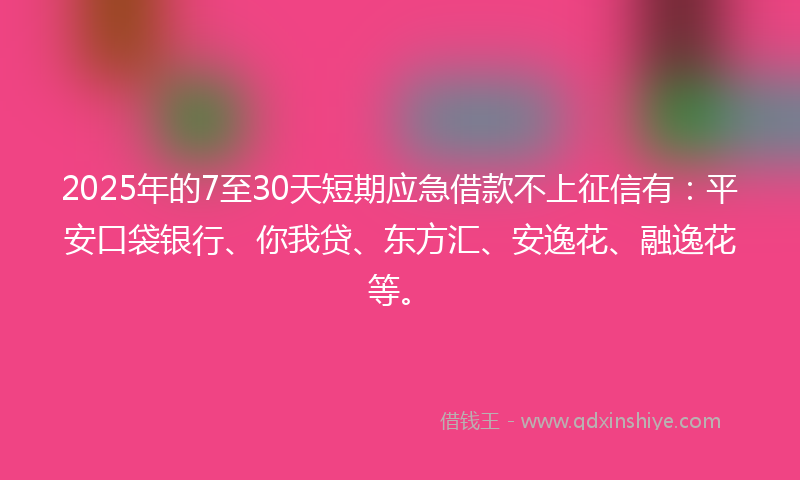 2025年的7至30天短期应急借款不上征信有：平安口袋银行、你我贷、东方汇、安逸花、融逸花等。