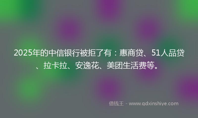2025年的中信银行被拒了有：惠商贷、51人品贷、拉卡拉、安逸花、美团生活费等。