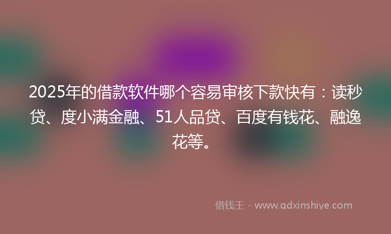 2025年的借款软件哪个容易审核下款快有：读秒贷、度小满金融、51人品贷、百度有钱花、融逸花等。