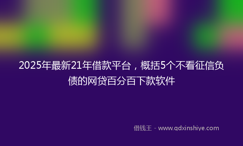 2025年最新21年借款平台，概括5个不看征信负债的网贷百分百下款软件
