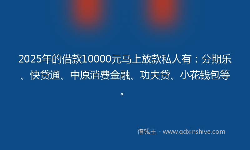 2025年的借款10000元马上放款私人有：分期乐、快贷通、中原消费金融、功夫贷、小花钱包等。