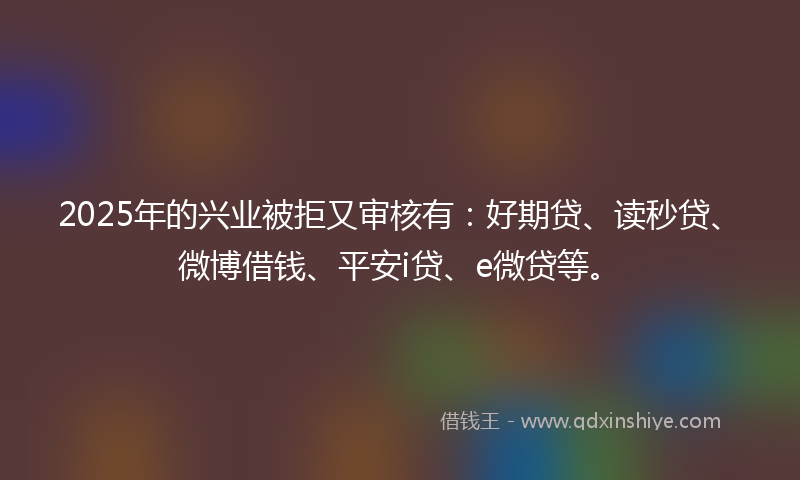 2025年的兴业被拒又审核有：好期贷、读秒贷、微博借钱、平安i贷、e微贷等。