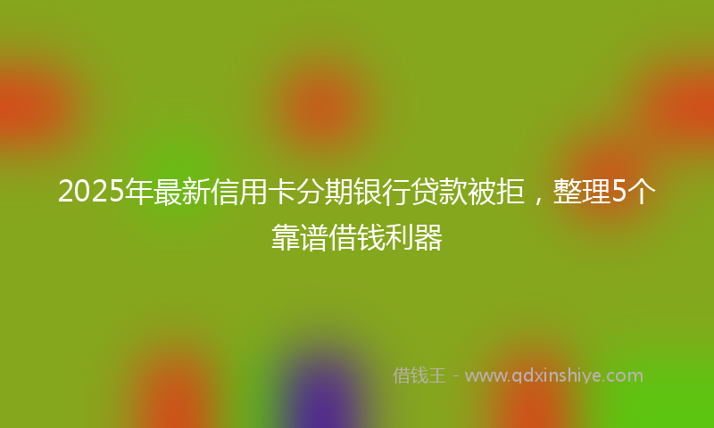 2025年最新信用卡分期银行贷款被拒，整理5个靠谱借钱利器