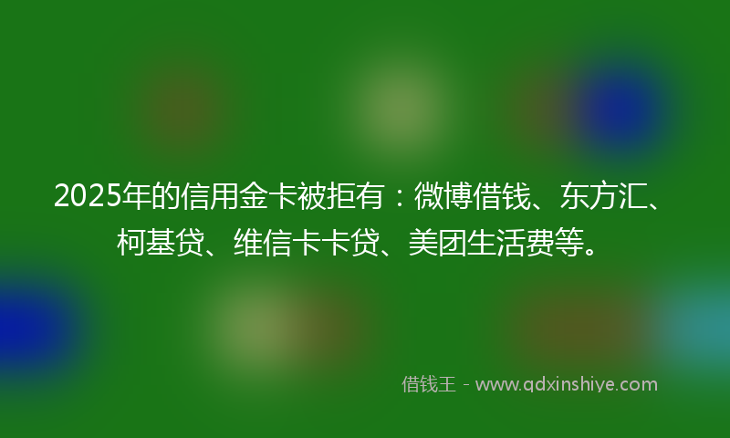 2025年的信用金卡被拒有：微博借钱、东方汇、柯基贷、维信卡卡贷、美团生活费等。