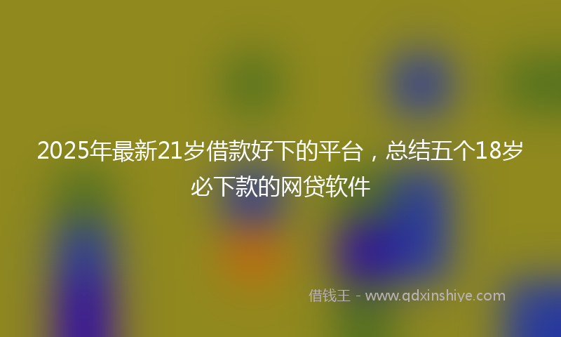 2025年最新21岁借款好下的平台，总结五个18岁必下款的网贷软件
