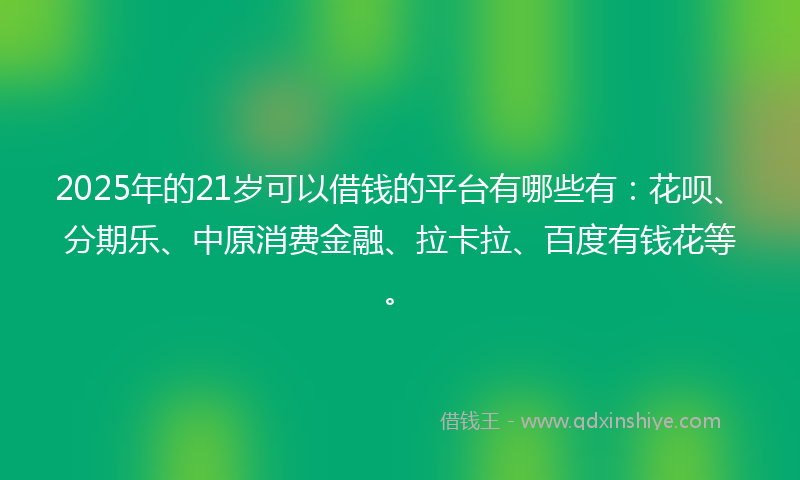 2025年的21岁可以借钱的平台有哪些有：花呗、分期乐、中原消费金融、拉卡拉、百度有钱花等。