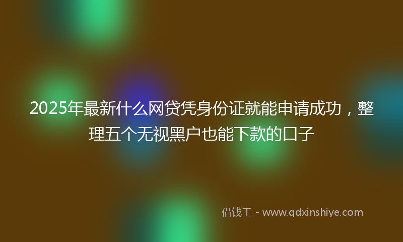 2025年最新什么网贷凭身份证就能申请成功，整理五个无视黑户也能下款的口子