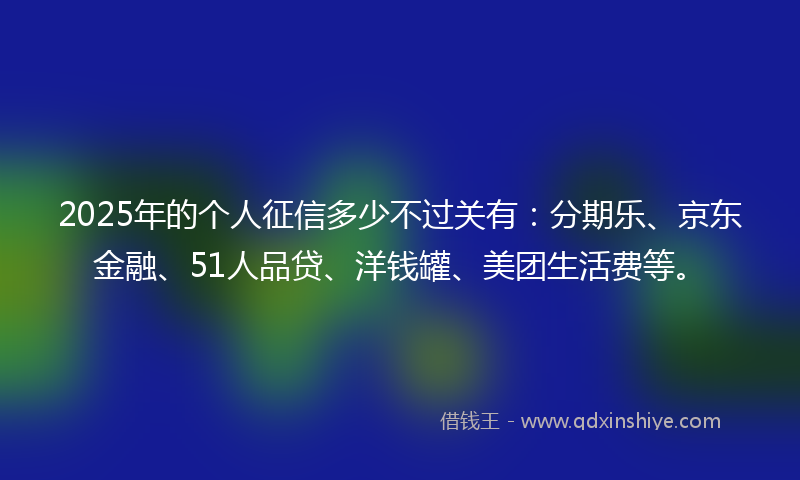 2025年的个人征信多少不过关有：分期乐、京东金融、51人品贷、洋钱罐、美团生活费等。