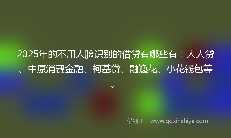 2025年的不用人脸识别的借贷有哪些有：人人贷、中原消费金融、柯基贷、融逸花、小花钱包等。