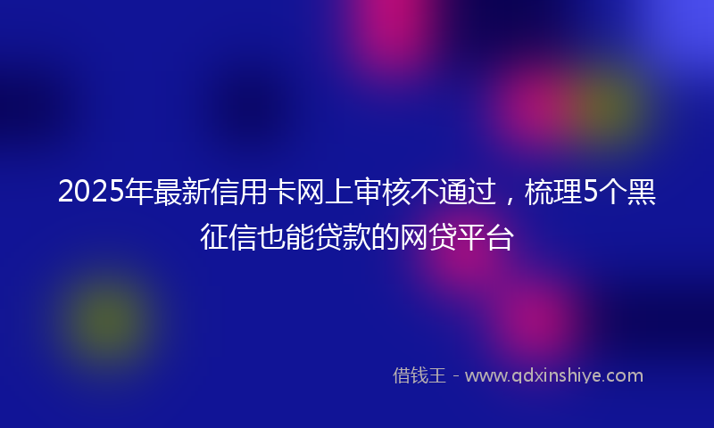 2025年最新信用卡网上审核不通过，梳理5个黑征信也能贷款的网贷平台