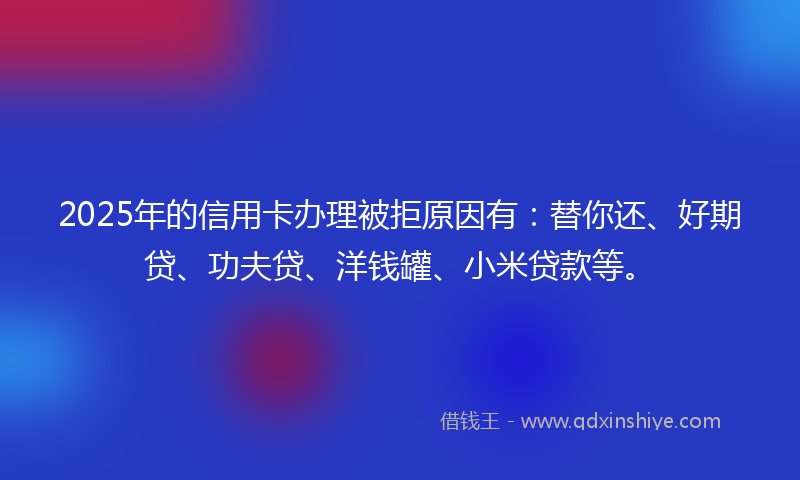 2025年的信用卡办理被拒原因有：替你还、好期贷、功夫贷、洋钱罐、小米贷款等。