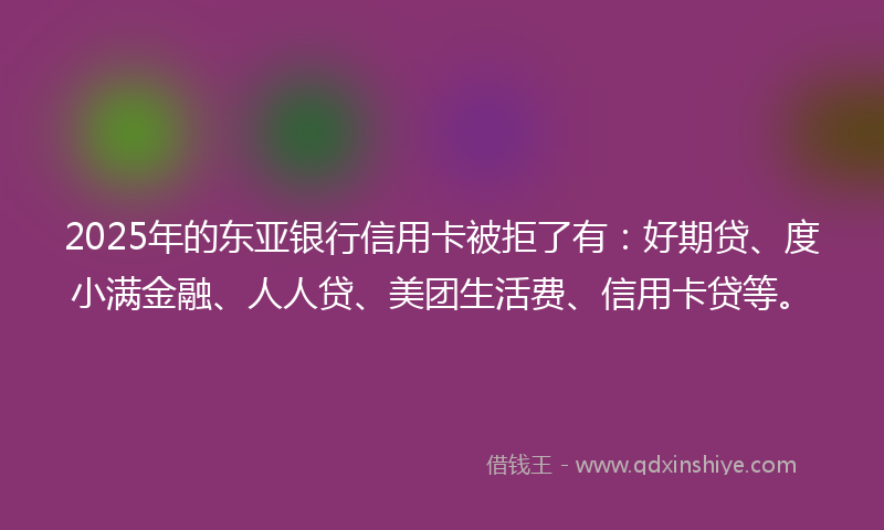 2025年的东亚银行信用卡被拒了有：好期贷、度小满金融、人人贷、美团生活费、信用卡贷等。