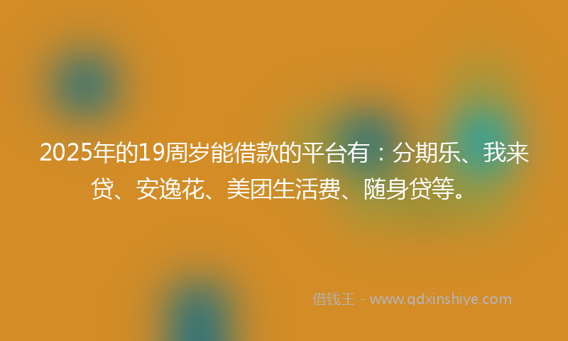 2025年的19周岁能借款的平台有：分期乐、我来贷、安逸花、美团生活费、随身贷等。