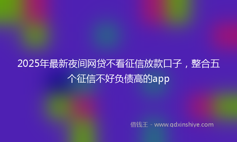 2025年最新夜间网贷不看征信放款口子，整合五个征信不好负债高的app