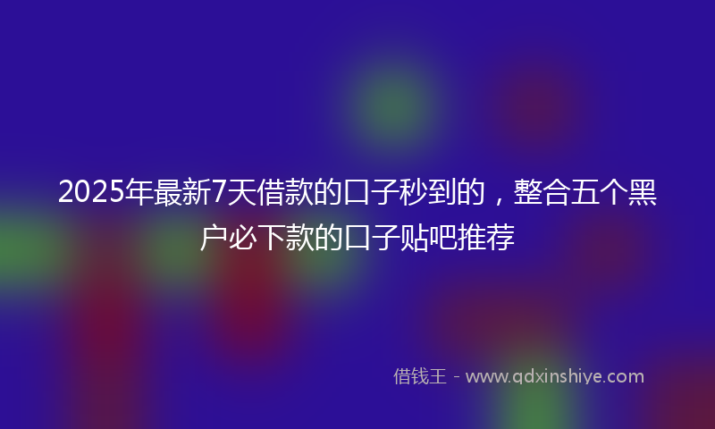 2025年最新7天借款的口子秒到的，整合五个黑户必下款的口子贴吧推荐
