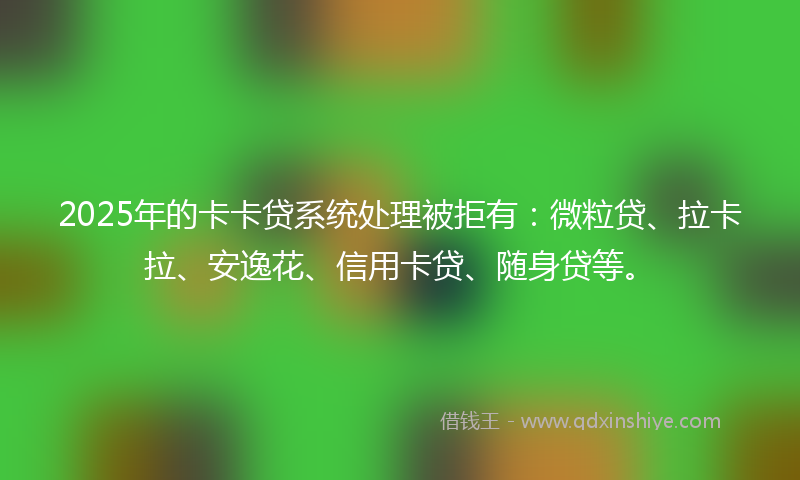 2025年的卡卡贷系统处理被拒有：微粒贷、拉卡拉、安逸花、信用卡贷、随身贷等。
