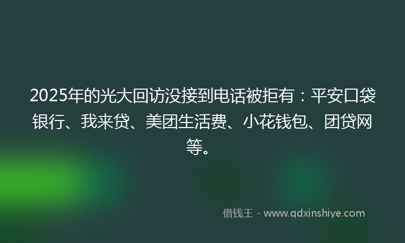 2025年的光大回访没接到电话被拒有：平安口袋银行、我来贷、美团生活费、小花钱包、团贷网等。