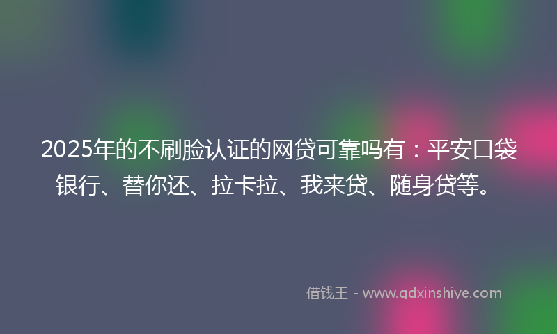 2025年的不刷脸认证的网贷可靠吗有：平安口袋银行、替你还、拉卡拉、我来贷、随身贷等。