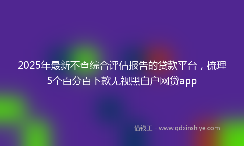 2025年最新不查综合评估报告的贷款平台，梳理5个百分百下款无视黑白户网贷app