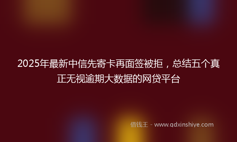 2025年最新中信先寄卡再面签被拒，总结五个真正无视逾期大数据的网贷平台