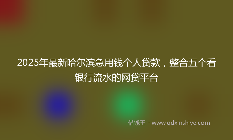 2025年最新哈尔滨急用钱个人贷款，整合五个看银行流水的网贷平台