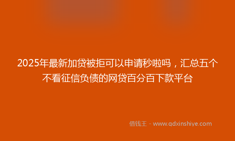 2025年最新加贷被拒可以申请秒啦吗，汇总五个不看征信负债的网贷百分百下款平台
