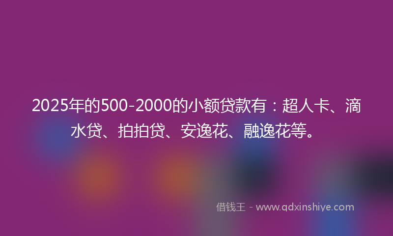 2025年的500-2000的小额贷款有：超人卡、滴水贷、拍拍贷、安逸花、融逸花等。