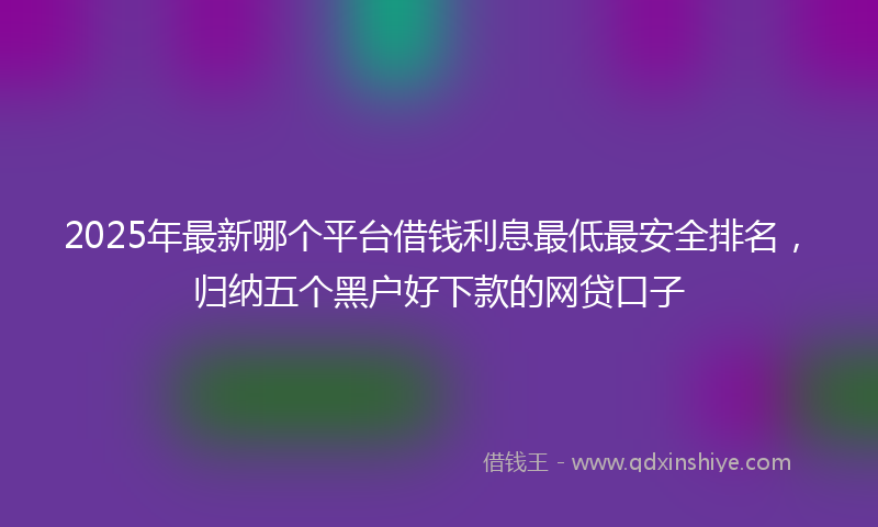 2025年最新哪个平台借钱利息最低最安全排名，归纳五个黑户好下款的网贷口子