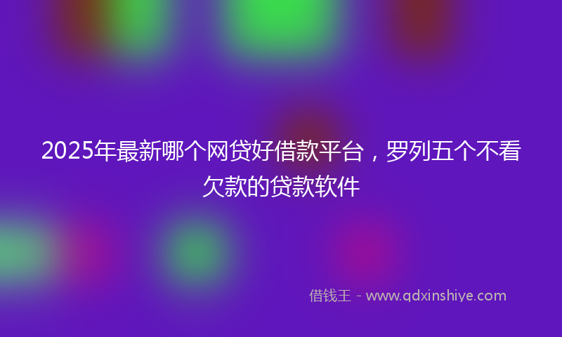2025年最新哪个网贷好借款平台，罗列五个不看欠款的贷款软件