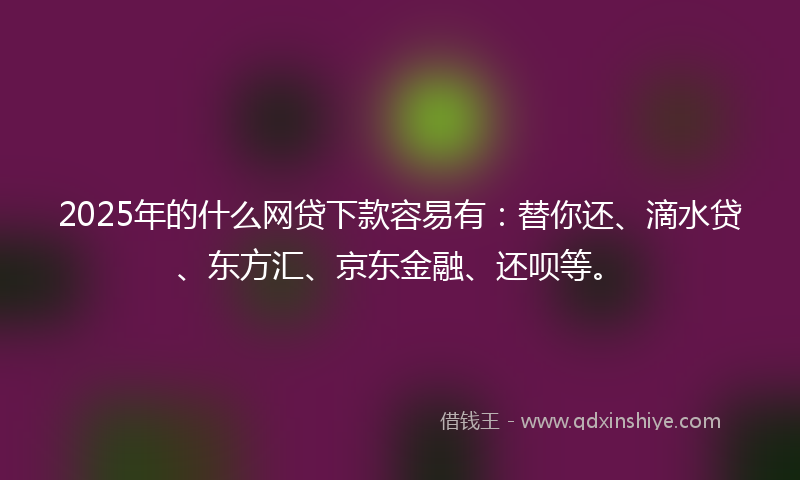 2025年的什么网贷下款容易有：替你还、滴水贷、东方汇、京东金融、还呗等。