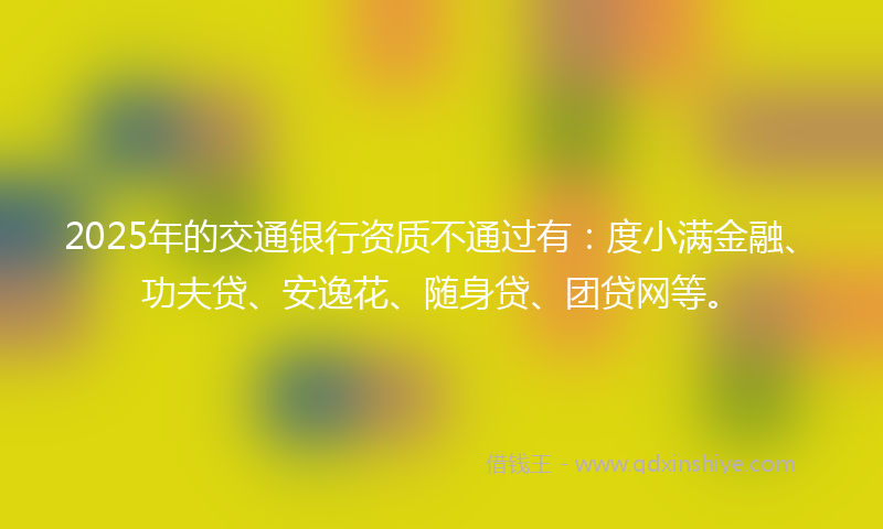 2025年的交通银行资质不通过有：度小满金融、功夫贷、安逸花、随身贷、团贷网等。