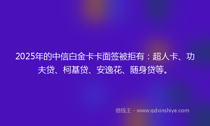 2025年的中信白金卡卡面签被拒有：超人卡、功夫贷、柯基贷、安逸花、随身贷等。
