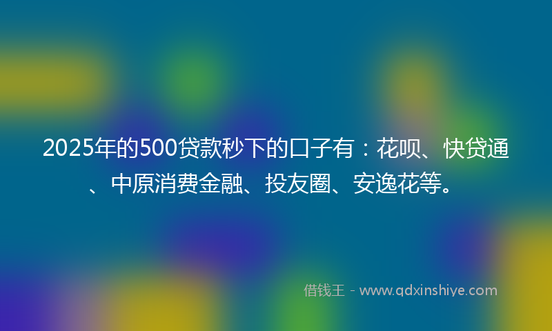2025年的500贷款秒下的口子有：花呗、快贷通、中原消费金融、投友圈、安逸花等。