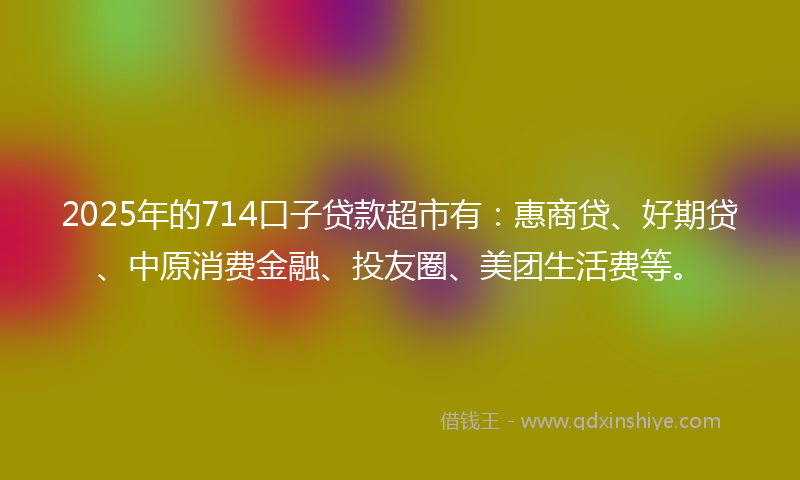 2025年的714口子贷款超市有：惠商贷、好期贷、中原消费金融、投友圈、美团生活费等。
