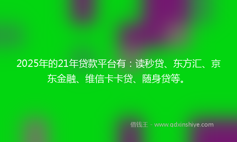 2025年的21年贷款平台有：读秒贷、东方汇、京东金融、维信卡卡贷、随身贷等。