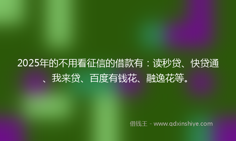 2025年的不用看征信的借款有：读秒贷、快贷通、我来贷、百度有钱花、融逸花等。