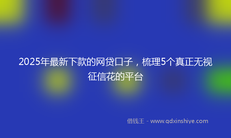 2025年最新下款的网贷口子，梳理5个真正无视征信花的平台