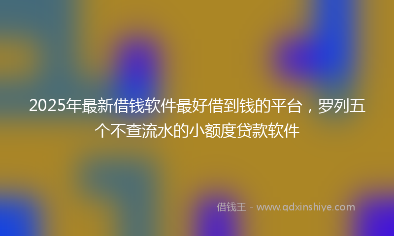 2025年最新借钱软件最好借到钱的平台，罗列五个不查流水的小额度贷款软件