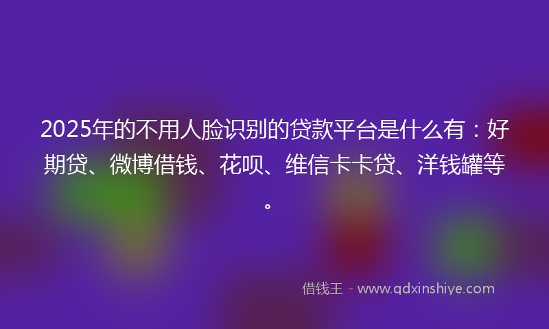 2025年的不用人脸识别的贷款平台是什么有：好期贷、微博借钱、花呗、维信卡卡贷、洋钱罐等。