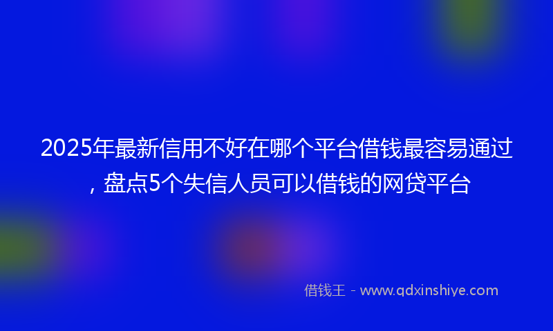 2025年最新信用不好在哪个平台借钱最容易通过，盘点5个失信人员可以借钱的网贷平台