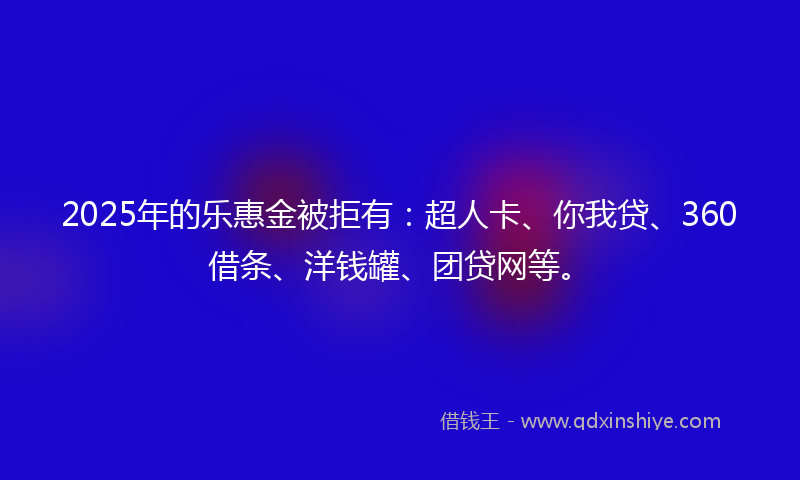 2025年的乐惠金被拒有：超人卡、你我贷、360借条、洋钱罐、团贷网等。