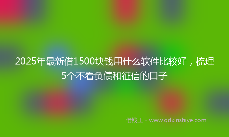 2025年最新借1500块钱用什么软件比较好，梳理5个不看负债和征信的口子