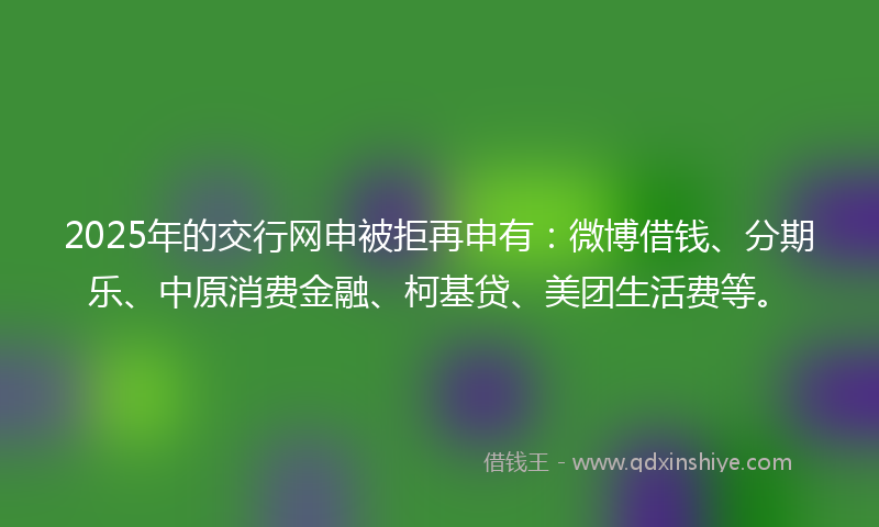 2025年的交行网申被拒再申有：微博借钱、分期乐、中原消费金融、柯基贷、美团生活费等。