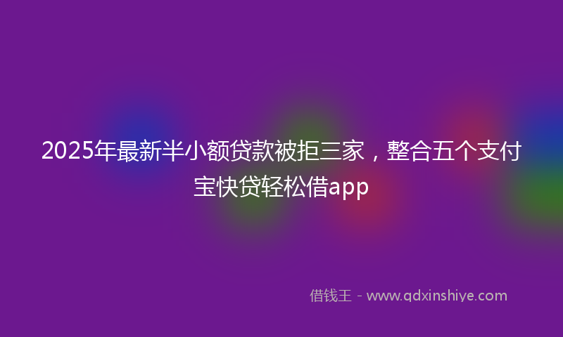 2025年最新半小额贷款被拒三家，整合五个支付宝快贷轻松借app