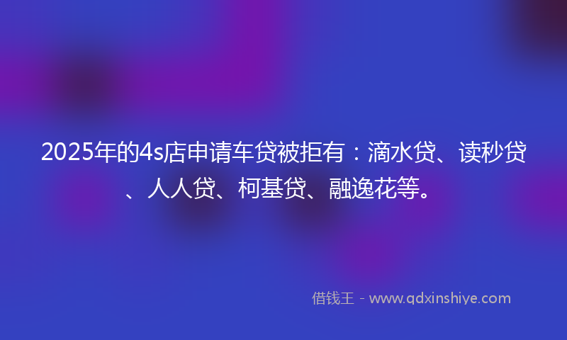 2025年的4s店申请车贷被拒有：滴水贷、读秒贷、人人贷、柯基贷、融逸花等。