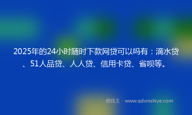 2025年的24小时随时下款网贷可以吗有：滴水贷、51人品贷、人人贷、信用卡贷、省呗等。
